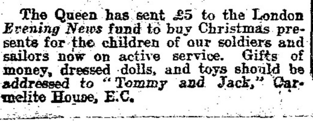 "The Queen has sent £5 to the London Evening News fund to buy Christmas presents for the children of our soldiers and sailors now on active service." Daily Mail, 8 Dec. 1914, p. 8. Daily Mail Historical Archive,
