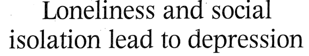 You can read how medical research and social issues have been discussed in newspapers in Gale Primary Sources.
"Loneliness and social isolation lead to depression." Times, 28 Oct. 1999, p. 44. The Times Digital Archive, 