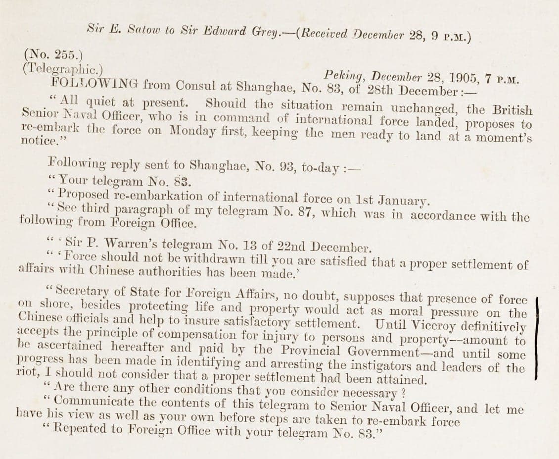 Screenshot of Shanghai Riots: Sent by Sir E. Satow, the British Legation, Peking. Transmits copy of a telegram from the Consul at Shanghai, also dated 30 December 1905, informing that the Viceroy is glad of the presence of the naval force and does not admit that sufferers by riot are liable to compensation: some rioters have been arrested; advises small force be kept ashore and remainder in readiness; with a telegram dated 28 December 1905 suggesting the force should be rembarked on 1 January 1906 and telegrams dated 1 January 1906 confirming Admiralty agree to reembarking majority of force and that incursion of 'roughs' from Pootung is the responsibility of Chinese authorities (Case 305, Paper 49). 